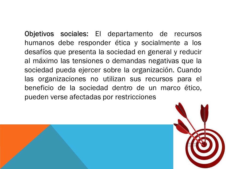 Objetivos sociales: El departamento de recursos humanos debe responder ética y socialmente a los desafíos que presenta la sociedad en general y reducir al máximo las tensiones o demandas negativas que la sociedad pueda ejercer sobre la organización.