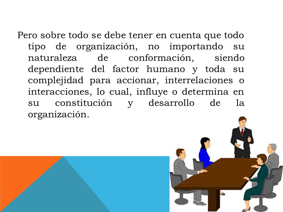 Pero sobre todo se debe tener en cuenta que todo tipo de organización, no importando su naturaleza de conformación, siendo dependiente del factor humano y toda su complejidad para accionar, interrelaciones o interacciones, lo cual, influye o determina en su constitución y desarrollo de la organización.