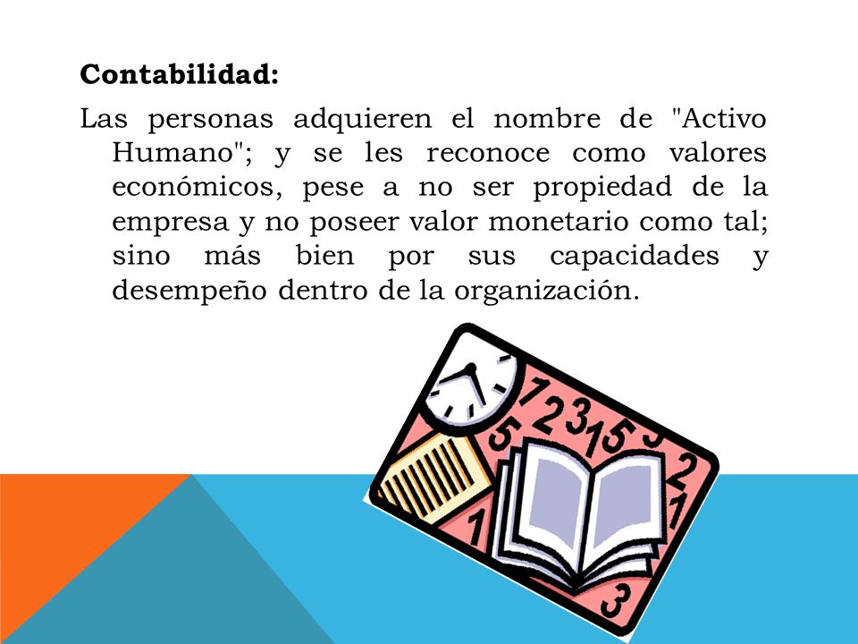 Contabilidad: Las personas adquieren el nombre de Activo Humano ; y se les reconoce como valores económicos, pese a no ser propiedad de la empresa y no poseer valor monetario como tal; sino más bien por sus capacidades y desempeño dentro de la organización.