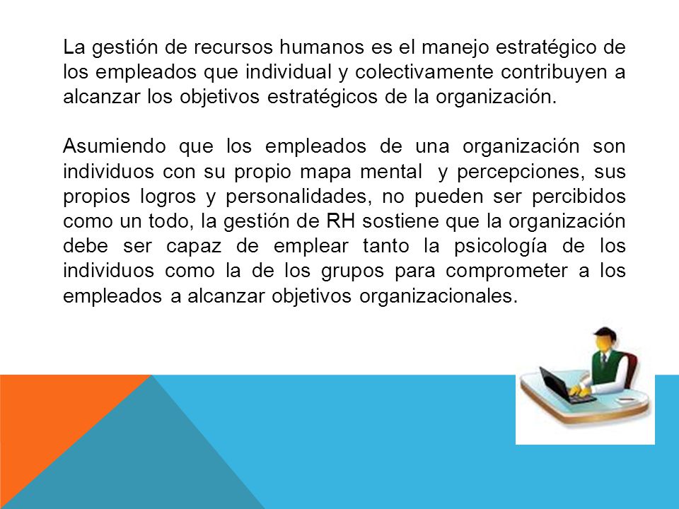 La gestión de recursos humanos es el manejo estratégico de los empleados que individual y colectivamente contribuyen a alcanzar los objetivos estratégicos de la organización.