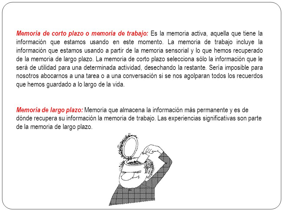 Memoria de corto plazo o memoria de trabajo: Es la memoria activa, aquella que tiene la información que estamos usando en este momento. La memoria de trabajo incluye la información que estamos usando a partir de la memoria sensorial y lo que hemos recuperado de la memoria de largo plazo. La memoria de corto plazo selecciona sólo la información que le será de utilidad para una determinada actividad, desechando la restante. Sería imposible para nosotros abocarnos a una tarea o a una conversación si se nos agolparan todos los recuerdos que hemos guardado a lo largo de la vida.