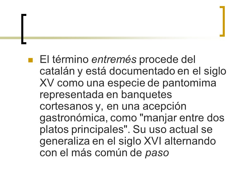 El término entremés procede del catalán y está documentado en el siglo XV como una especie de pantomima representada en banquetes cortesanos y, en una acepción gastronómica, como manjar entre dos platos principales .