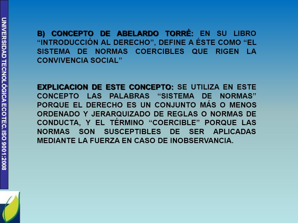 B) CONCEPTO DE ABELARDO TORRÉ: EN SU LIBRO INTRODUCCIÓN AL DERECHO , DEFINE A ÉSTE COMO EL SISTEMA DE NORMAS COERCIBLES QUE RIGEN LA CONVIVENCIA SOCIAL