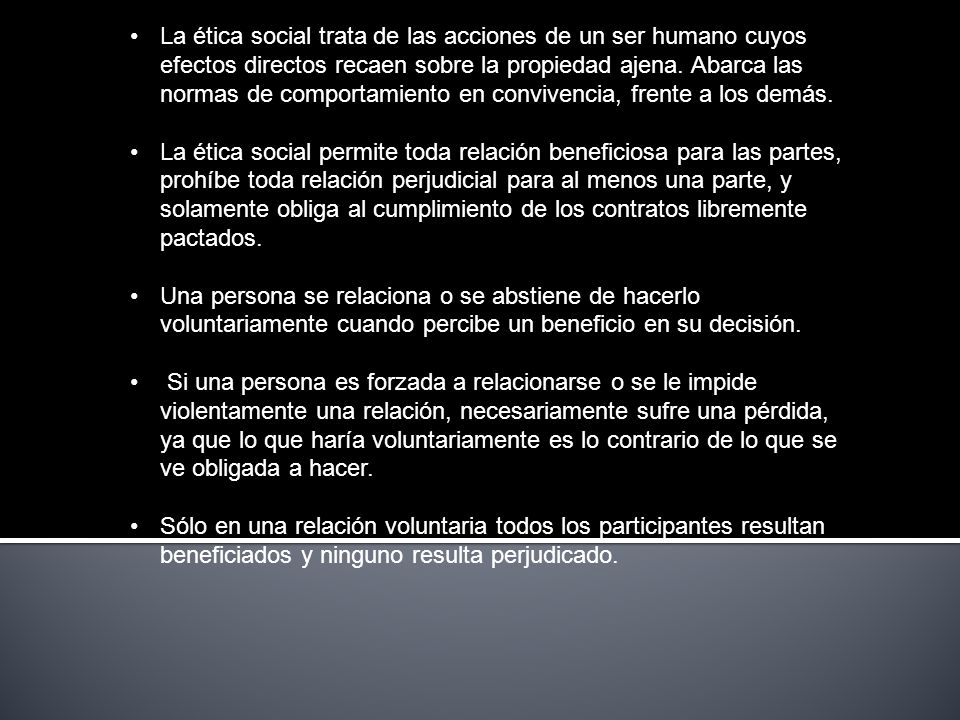 La ética social trata de las acciones de un ser humano cuyos efectos directos recaen sobre la propiedad ajena. Abarca las normas de comportamiento en convivencia, frente a los demás.