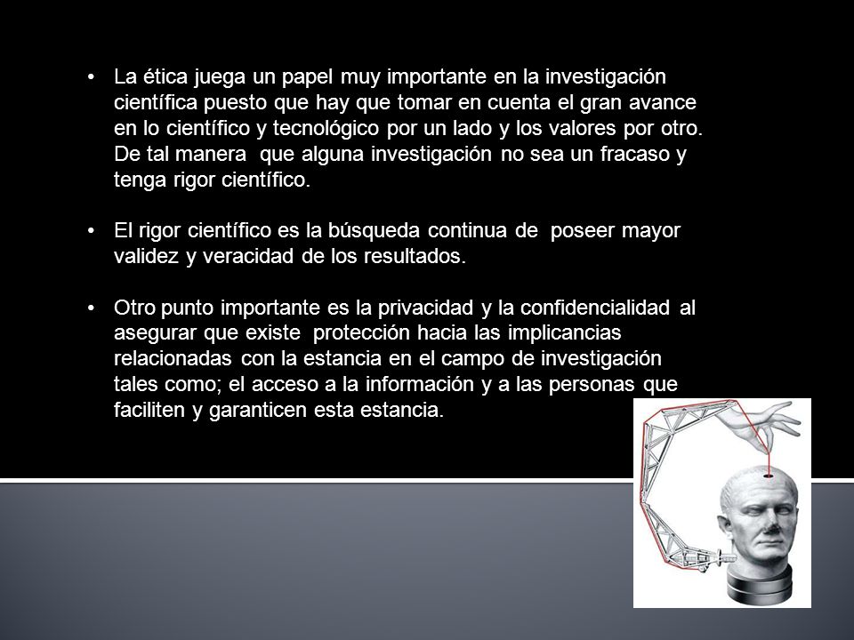 La ética juega un papel muy importante en la investigación científica puesto que hay que tomar en cuenta el gran avance en lo científico y tecnológico por un lado y los valores por otro. De tal manera que alguna investigación no sea un fracaso y tenga rigor científico.