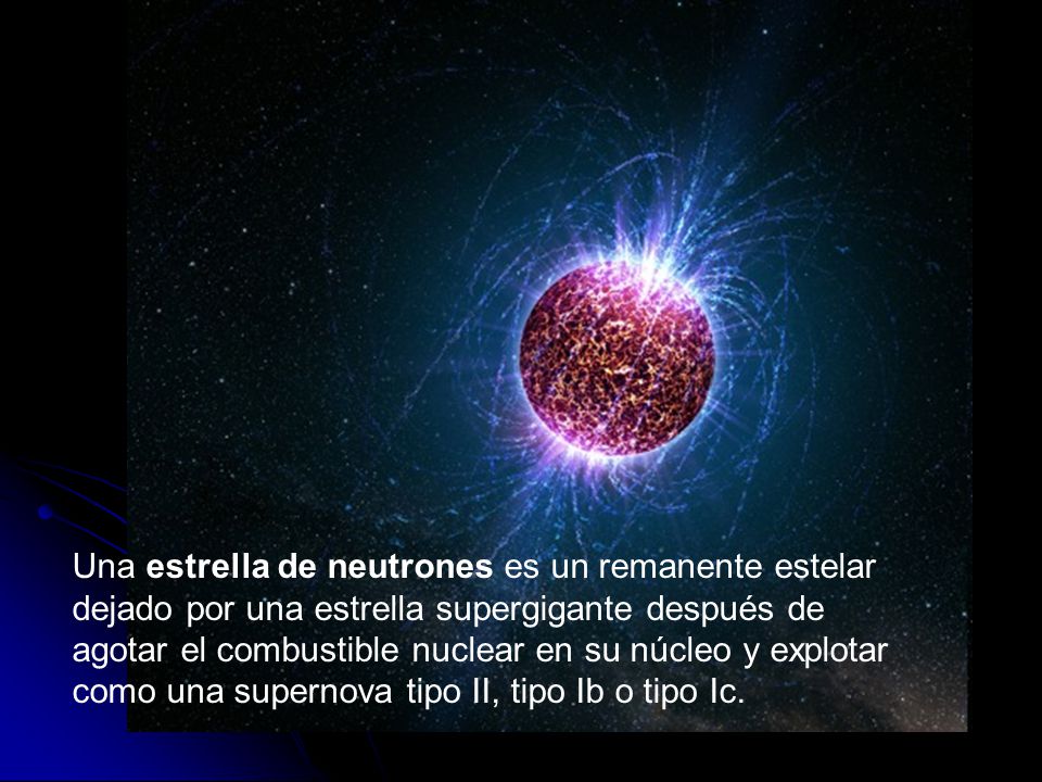 Una estrella de neutrones es un remanente estelar dejado por una estrella supergigante después de agotar el combustible nuclear en su núcleo y explotar como una supernova tipo II, tipo Ib o tipo Ic.
