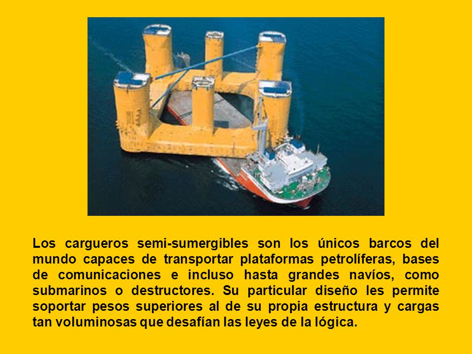 Los cargueros semi-sumergibles son los únicos barcos del mundo capaces de transportar plataformas petrolíferas, bases de comunicaciones e incluso hasta grandes navíos, como submarinos o destructores.