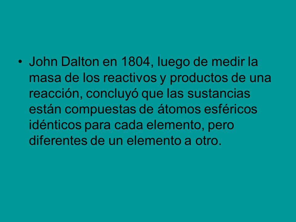 John Dalton en 1804, luego de medir la masa de los reactivos y productos de una reacción, concluyó que las sustancias están compuestas de átomos esféricos idénticos para cada elemento, pero diferentes de un elemento a otro.