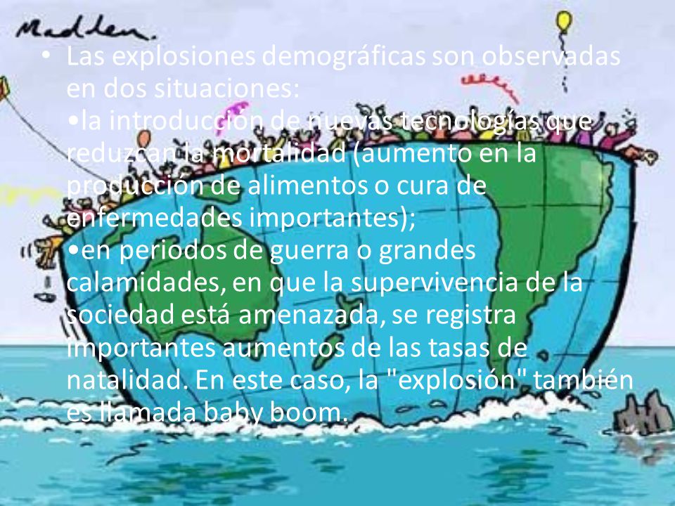 Las explosiones demográficas son observadas en dos situaciones: •la introducción de nuevas tecnologías que reduzcan la mortalidad (aumento en la producción de alimentos o cura de enfermedades importantes); •en periodos de guerra o grandes calamidades, en que la supervivencia de la sociedad está amenazada, se registra importantes aumentos de las tasas de natalidad.