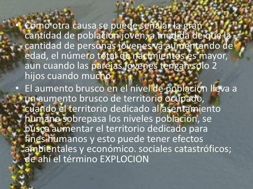 Como otra causa se puede señalar la gran cantidad de población joven, a medida de que la cantidad de personas jóvenes va aumentando de edad, el número total de nacimientos es mayor, aun cuando las parejas jóvenes tengan solo 2 hijos cuando mucho