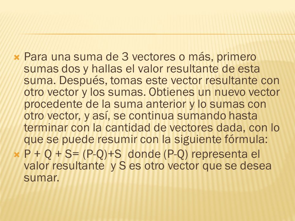 Para una suma de 3 vectores o más, primero sumas dos y hallas el valor resultante de esta suma. Después, tomas este vector resultante con otro vector y los sumas. Obtienes un nuevo vector procedente de la suma anterior y lo sumas con otro vector, y así, se continua sumando hasta terminar con la cantidad de vectores dada, con lo que se puede resumir con la siguiente fórmula: