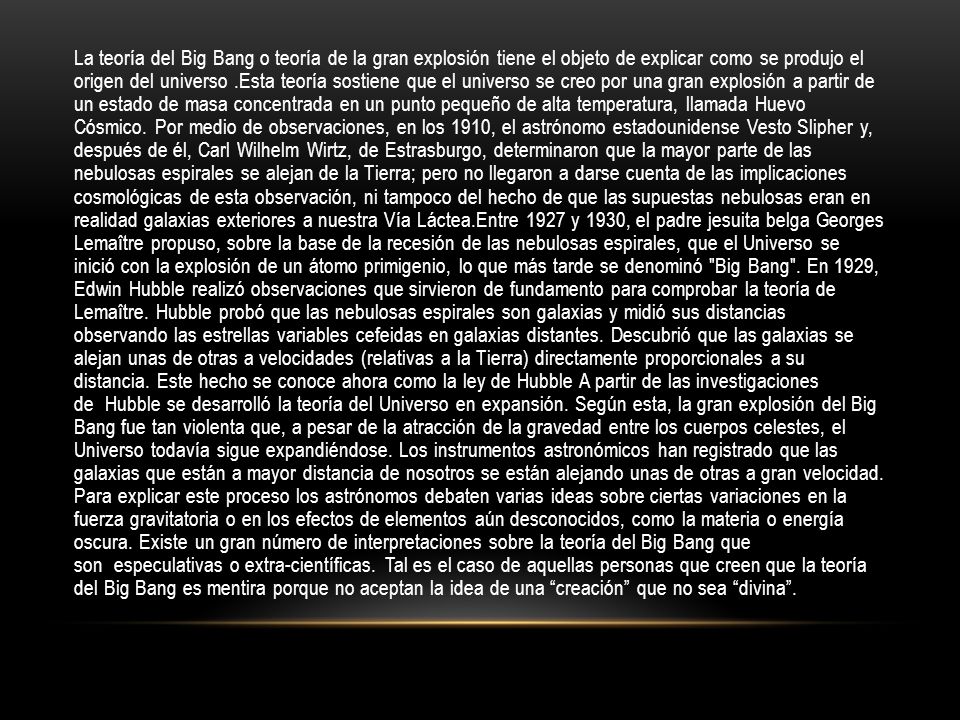 La teoría del Big Bang o teoría de la gran explosión tiene el objeto de explicar como se produjo el origen del universo .Esta teoría sostiene que el universo se creo por una gran explosión a partir de un estado de masa concentrada en un punto pequeño de alta temperatura, llamada Huevo Cósmico.