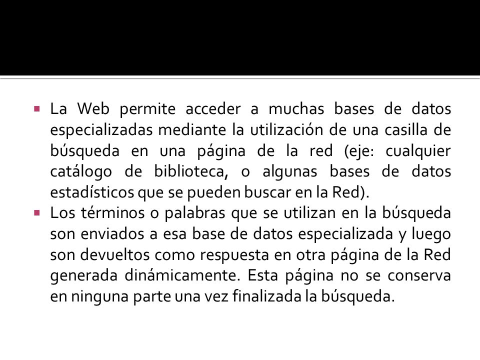 La Web permite acceder a muchas bases de datos especializadas mediante la utilización de una casilla de búsqueda en una página de la red (eje: cualquier catálogo de biblioteca, o algunas bases de datos estadísticos que se pueden buscar en la Red).