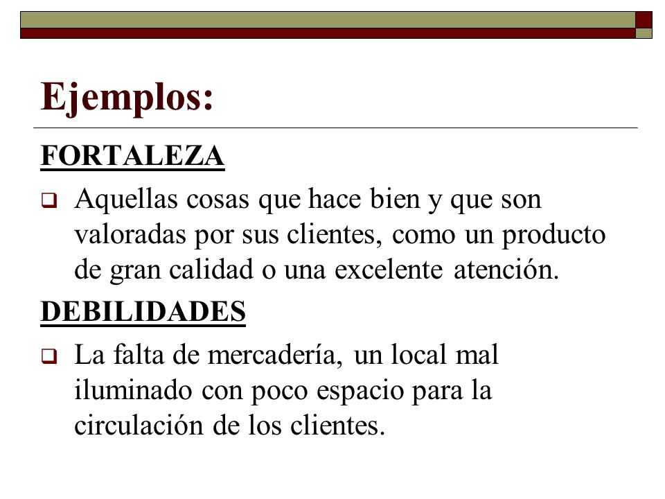 Ejemplos: FORTALEZA. Aquellas cosas que hace bien y que son valoradas por sus clientes, como un producto de gran calidad o una excelente atención.