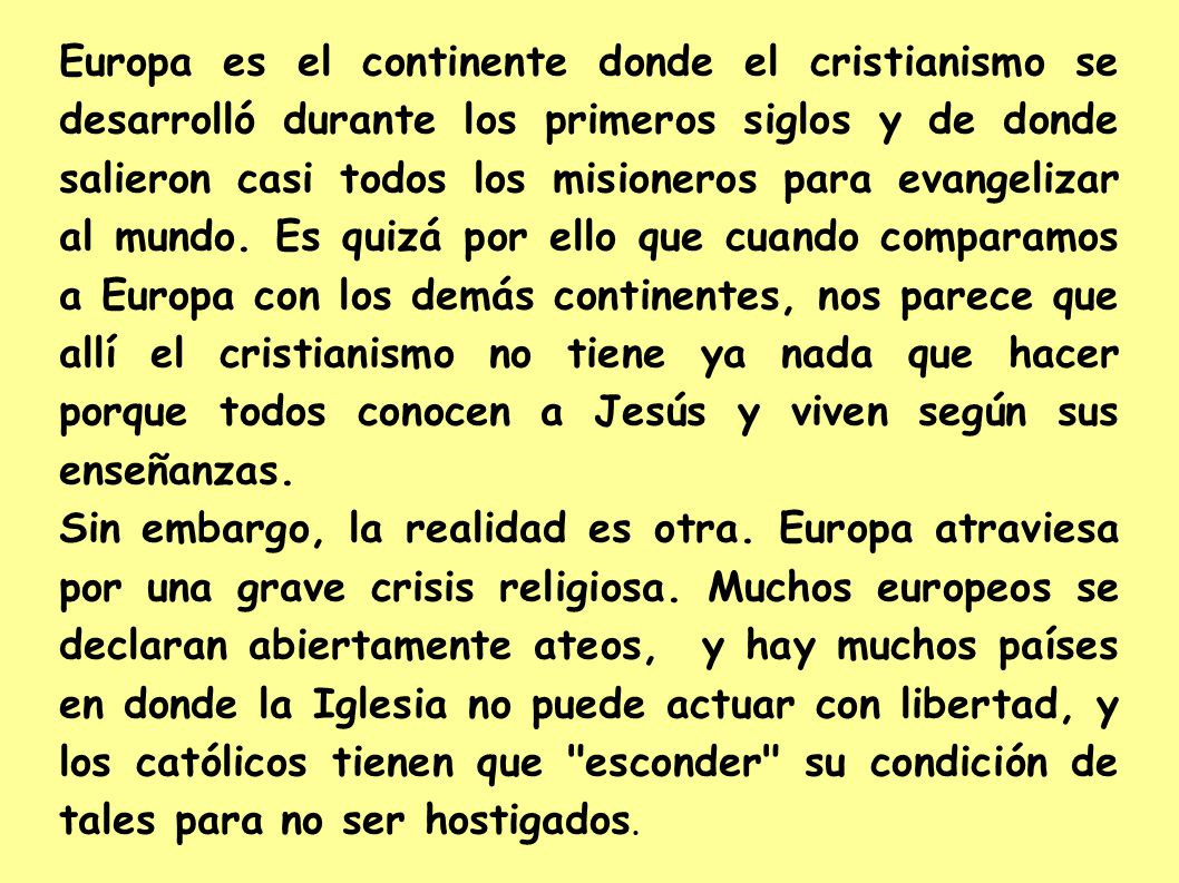 Europa es el continente donde el cristianismo se desarrolló durante los primeros siglos y de donde salieron casi todos los misioneros para evangelizar al mundo. Es quizá por ello que cuando comparamos a Europa con los demás continentes, nos parece que allí el cristianismo no tiene ya nada que hacer porque todos conocen a Jesús y viven según sus enseñanzas.