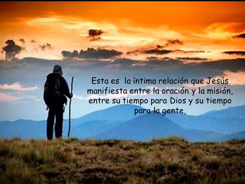 Esta es la íntima relación que Jesús manifiesta entre la oración y la misión, entre su tiempo para Dios y su tiempo para la gente,
