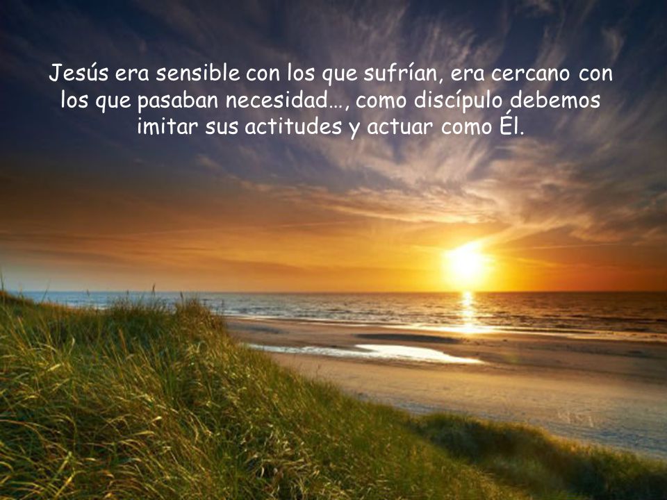 Jesús era sensible con los que sufrían, era cercano con los que pasaban necesidad…, como discípulo debemos imitar sus actitudes y actuar como Él.