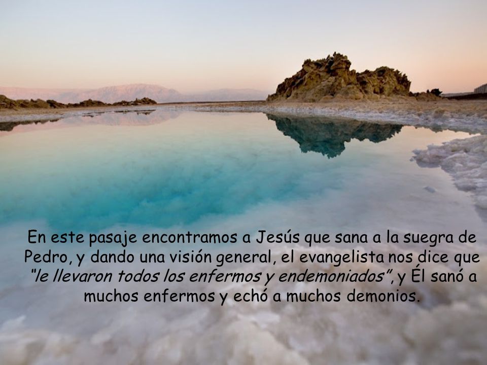 En este pasaje encontramos a Jesús que sana a la suegra de Pedro, y dando una visión general, el evangelista nos dice que le llevaron todos los enfermos y endemoniados , y Él sanó a muchos enfermos y echó a muchos demonios.