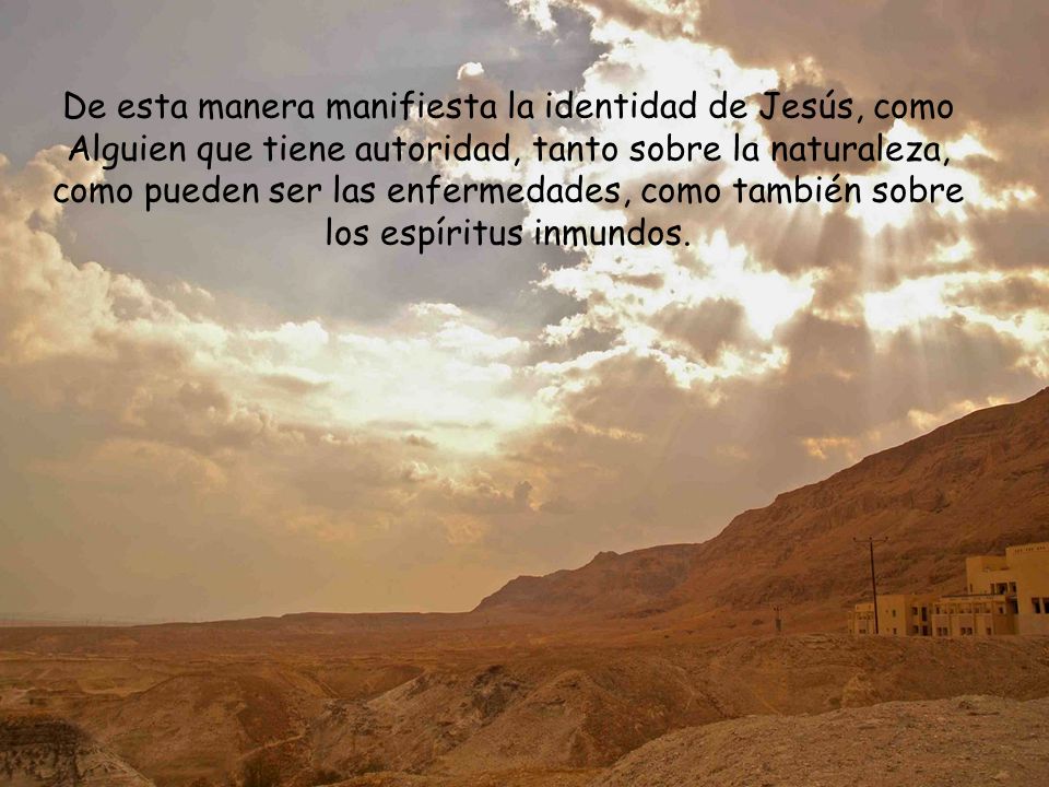 De esta manera manifiesta la identidad de Jesús, como Alguien que tiene autoridad, tanto sobre la naturaleza, como pueden ser las enfermedades, como también sobre los espíritus inmundos.