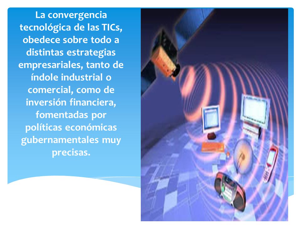 La convergencia tecnológica de las TICs, obedece sobre todo a distintas estrategias empresariales, tanto de índole industrial o comercial, como de inversión financiera, fomentadas por políticas económicas gubernamentales muy precisas.