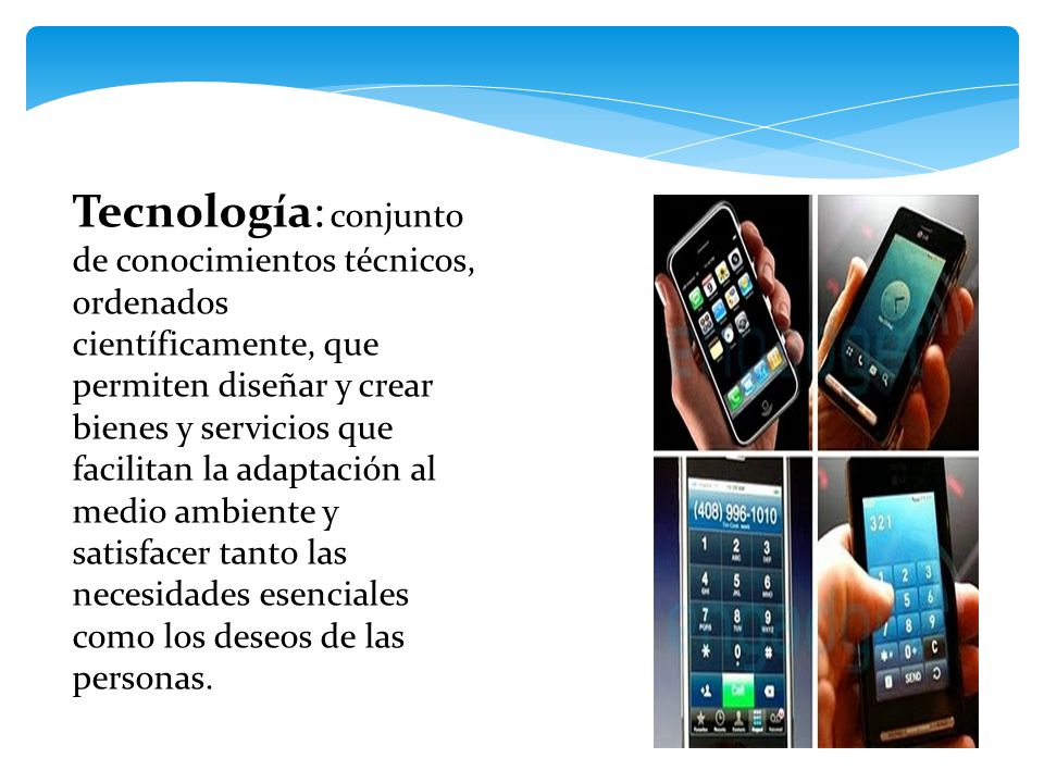 Tecnología: conjunto de conocimientos técnicos, ordenados científicamente, que permiten diseñar y crear bienes y servicios que facilitan la adaptación al medio ambiente y satisfacer tanto las necesidades esenciales como los deseos de las personas.