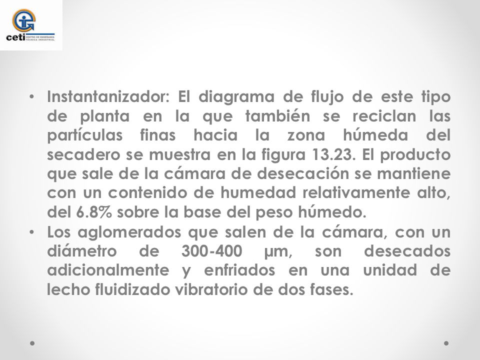 Instantanizador: El diagrama de flujo de este tipo de planta en la que también se reciclan las partículas finas hacia la zona húmeda del secadero se muestra en la figura El producto que sale de la cámara de desecación se mantiene con un contenido de humedad relativamente alto, del 6.8% sobre la base del peso húmedo.