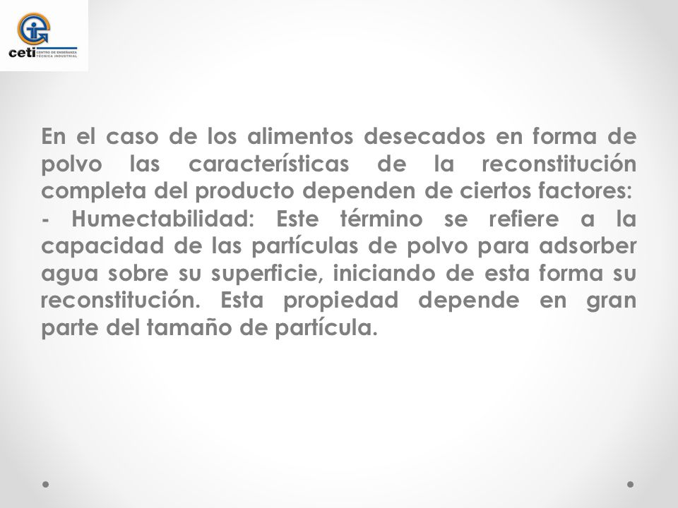 En el caso de los alimentos desecados en forma de polvo las características de la reconstitución completa del producto dependen de ciertos factores: - Humectabilidad: Este término se refiere a la capacidad de las partículas de polvo para adsorber agua sobre su superficie, iniciando de esta forma su reconstitución.