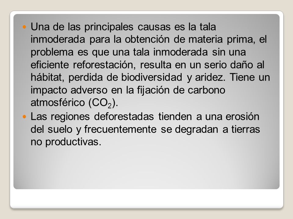Una de las principales causas es la tala inmoderada para la obtención de materia prima, el problema es que una tala inmoderada sin una eficiente reforestación, resulta en un serio daño al hábitat, perdida de biodiversidad y aridez. Tiene un impacto adverso en la fijación de carbono atmosférico (CO2).