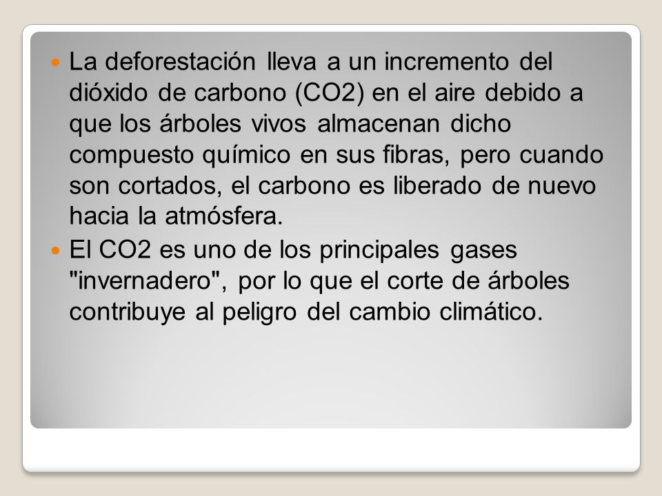 La deforestación lleva a un incremento del dióxido de carbono (CO2) en el aire debido a que los árboles vivos almacenan dicho compuesto químico en sus fibras, pero cuando son cortados, el carbono es liberado de nuevo hacia la atmósfera.