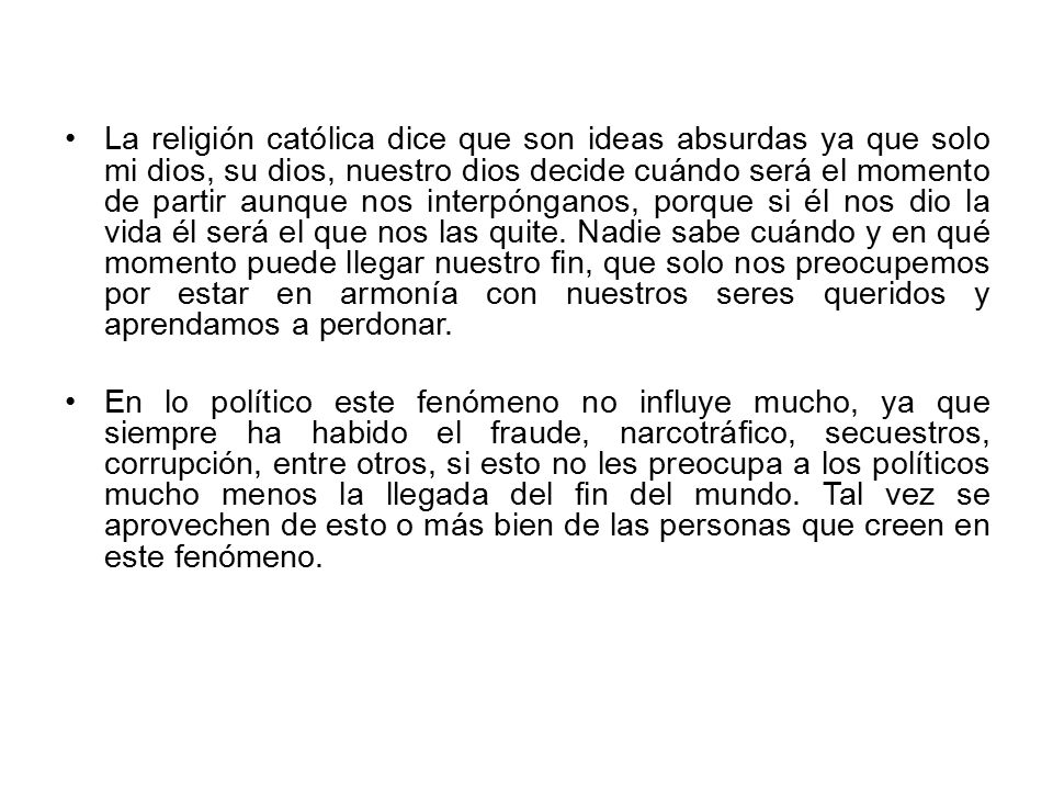 La religión católica dice que son ideas absurdas ya que solo mi dios, su dios, nuestro dios decide cuándo será el momento de partir aunque nos interpónganos, porque si él nos dio la vida él será el que nos las quite. Nadie sabe cuándo y en qué momento puede llegar nuestro fin, que solo nos preocupemos por estar en armonía con nuestros seres queridos y aprendamos a perdonar.