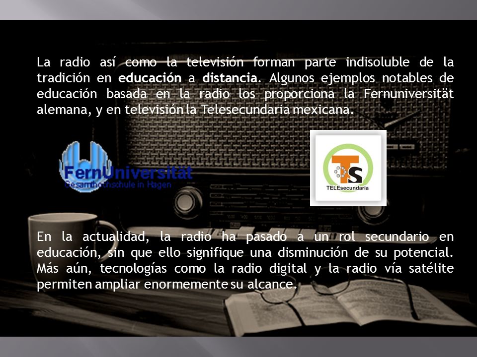 La radio así como la televisión forman parte indisoluble de la tradición en educación a distancia. Algunos ejemplos notables de educación basada en la radio los proporciona la Fernuniversität alemana, y en televisión la Telesecundaria mexicana.