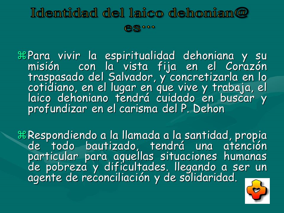 Para vivir la espiritualidad dehoniana y su misión con la vista fija en el Corazón traspasado del Salvador, y concretizarla en lo cotidiano, en el lugar en que vive y trabaja, el laico dehoniano tendrá cuidado en buscar y profundizar en el carisma del P. Dehon