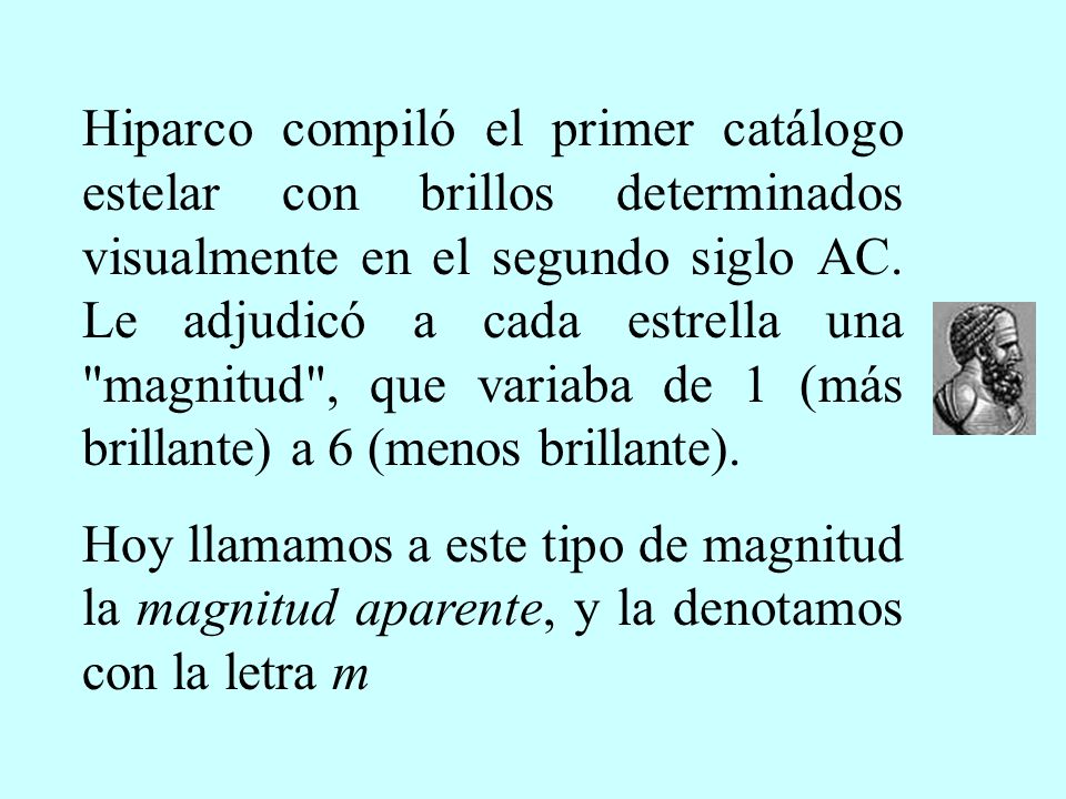 Hiparco compiló el primer catálogo estelar con brillos determinados visualmente en el segundo siglo AC. Le adjudicó a cada estrella una magnitud , que variaba de 1 (más brillante) a 6 (menos brillante).