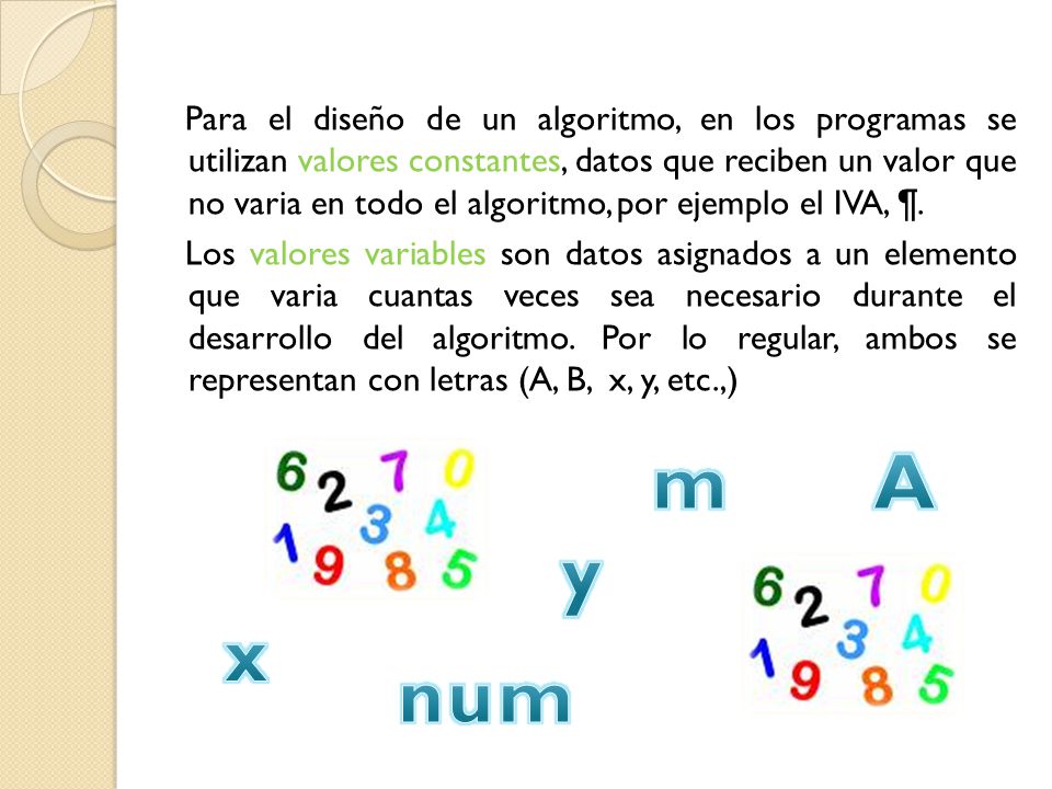 Para el diseño de un algoritmo, en los programas se utilizan valores constantes, datos que reciben un valor que no varia en todo el algoritmo, por ejemplo el IVA, ¶. Los valores variables son datos asignados a un elemento que varia cuantas veces sea necesario durante el desarrollo del algoritmo. Por lo regular, ambos se representan con letras (A, B, x, y, etc.,)