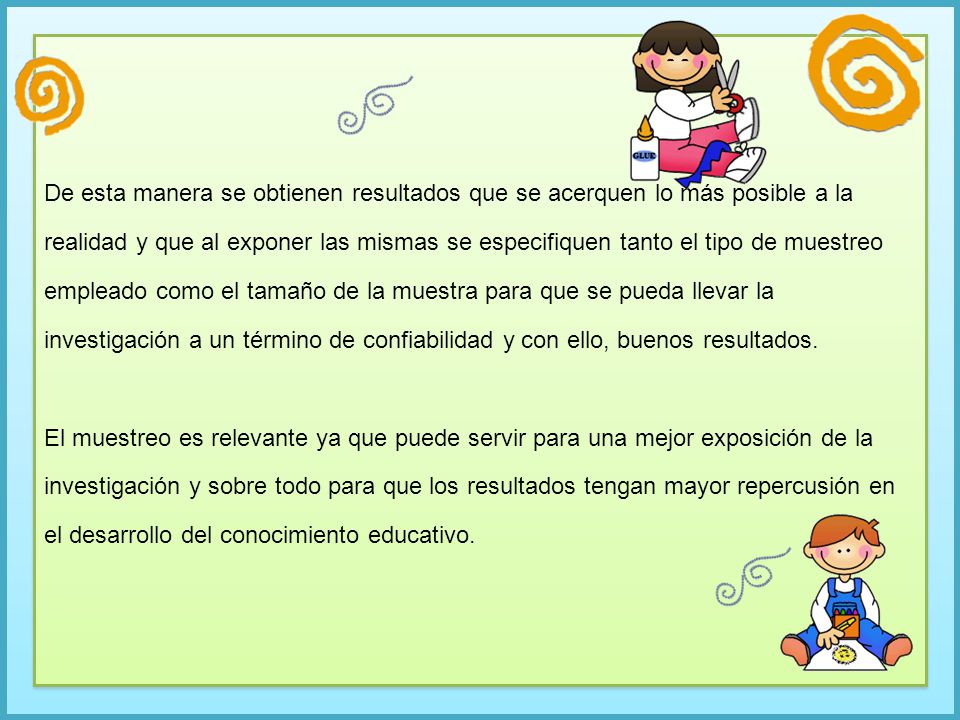 De esta manera se obtienen resultados que se acerquen lo más posible a la realidad y que al exponer las mismas se especifiquen tanto el tipo de muestreo empleado como el tamaño de la muestra para que se pueda llevar la investigación a un término de confiabilidad y con ello, buenos resultados.