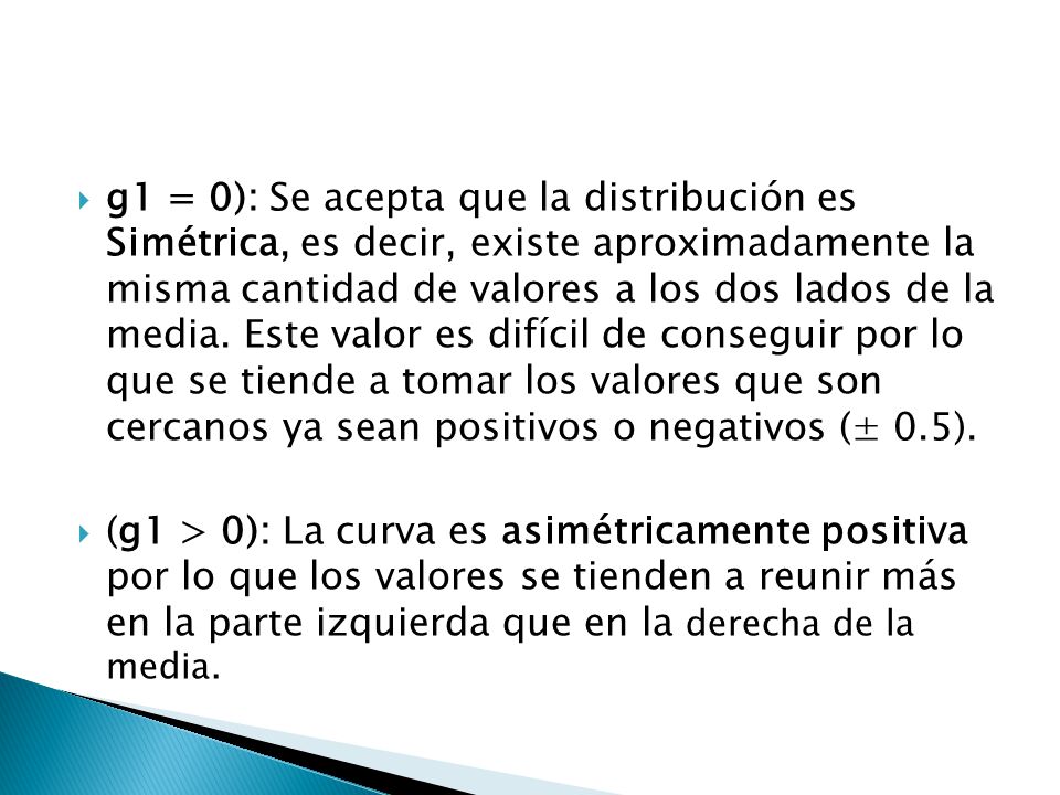 g1 = 0): Se acepta que la distribución es Simétrica, es decir, existe aproximadamente la misma cantidad de valores a los dos lados de la media. Este valor es difícil de conseguir por lo que se tiende a tomar los valores que son cercanos ya sean positivos o negativos (± 0.5).