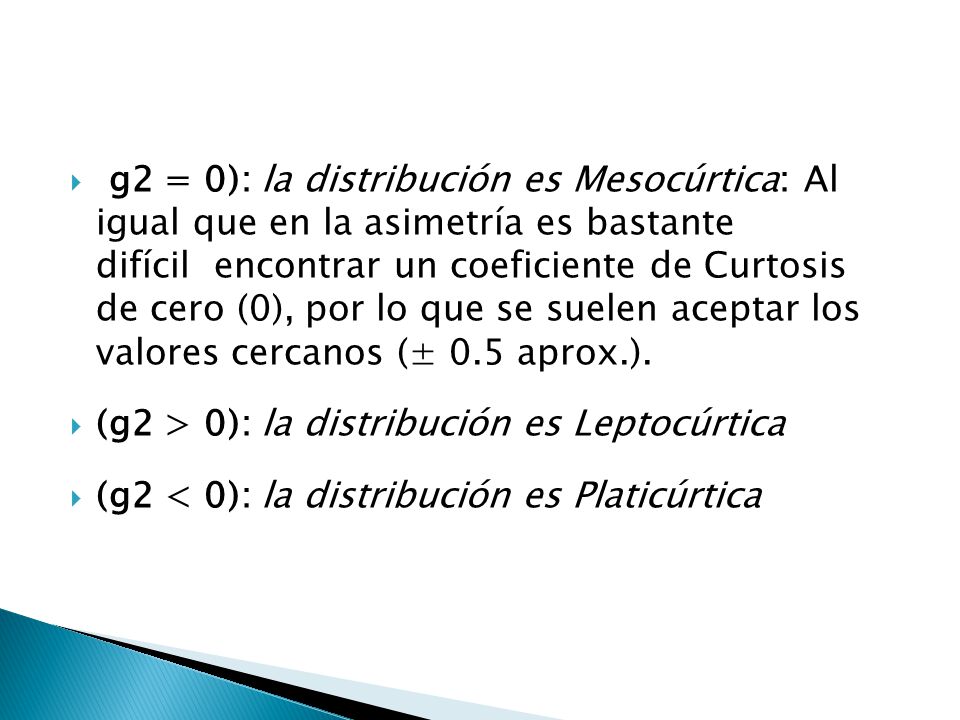 (g2 = 0): la distribución es Mesocúrtica: Al igual que en la asimetría es bastante difícil encontrar un coeficiente de Curtosis de cero (0), por lo que se suelen aceptar los valores cercanos (± 0.5 aprox.).