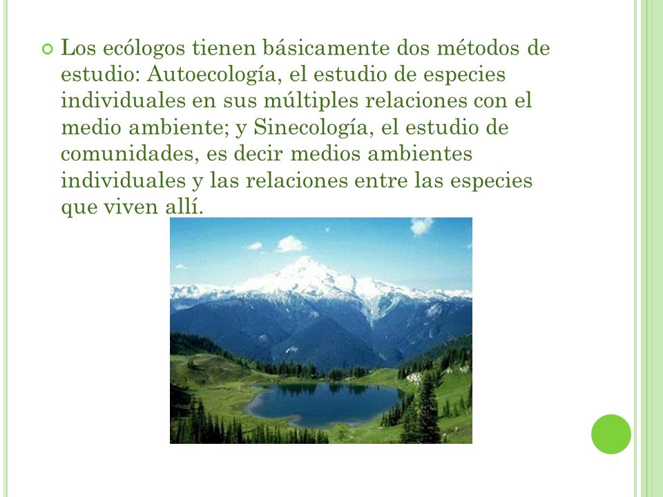 Los ecólogos tienen básicamente dos métodos de estudio: Autoecología, el estudio de especies individuales en sus múltiples relaciones con el medio ambiente; y Sinecología, el estudio de comunidades, es decir medios ambientes individuales y las relaciones entre las especies que viven allí.