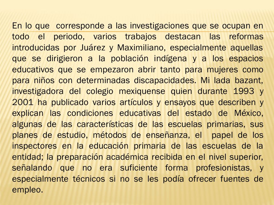 En lo que corresponde a las investigaciones que se ocupan en todo el periodo, varios trabajos destacan las reformas introducidas por Juárez y Maximiliano, especialmente aquellas que se dirigieron a la población indígena y a los espacios educativos que se empezaron abrir tanto para mujeres como para niños con determinadas discapacidades.