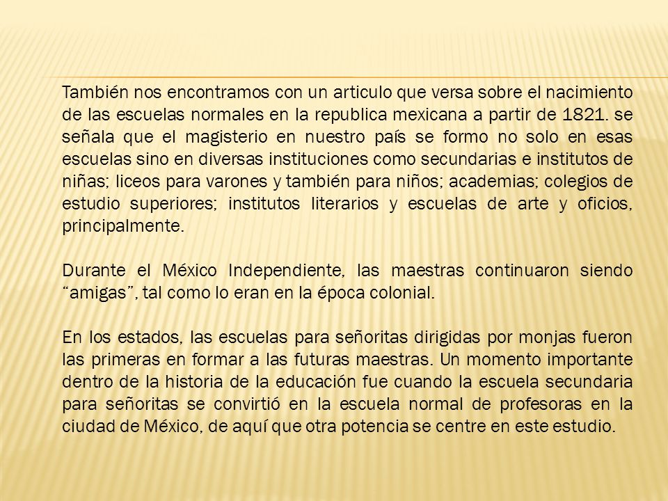 También nos encontramos con un articulo que versa sobre el nacimiento de las escuelas normales en la republica mexicana a partir de se señala que el magisterio en nuestro país se formo no solo en esas escuelas sino en diversas instituciones como secundarias e institutos de niñas; liceos para varones y también para niños; academias; colegios de estudio superiores; institutos literarios y escuelas de arte y oficios, principalmente.