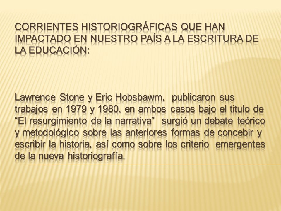CORRIENTES HISTORIOGRÁFICAS QUE HAN IMPACTADO EN NUESTRO PAÍS A LA ESCRITURA DE LA EDUCACIÓN: Lawrence Stone y Eric Hobsbawm, publicaron sus trabajos en 1979 y 1980, en ambos casos bajo el titulo de El resurgimiento de la narrativa surgió un debate teórico y metodológico sobre las anteriores formas de concebir y escribir la historia, así como sobre los criterio emergentes de la nueva historiografía.