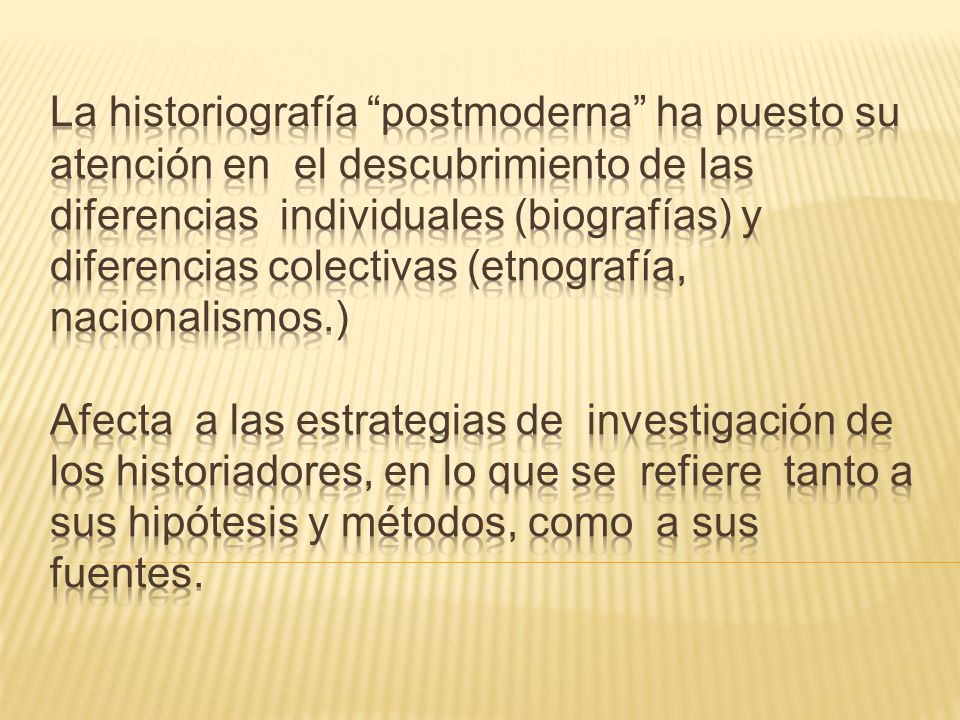 La historiografía postmoderna ha puesto su atención en el descubrimiento de las diferencias individuales (biografías) y diferencias colectivas (etnografía, nacionalismos.) Afecta a las estrategias de investigación de los historiadores, en lo que se refiere tanto a sus hipótesis y métodos, como a sus fuentes.