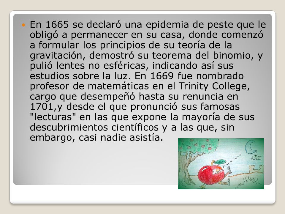 En 1665 se declaró una epidemia de peste que le obligó a permanecer en su casa, donde comenzó a formular los principios de su teoría de la gravitación, demostró su teorema del binomio, y pulió lentes no esféricas, indicando así sus estudios sobre la luz.