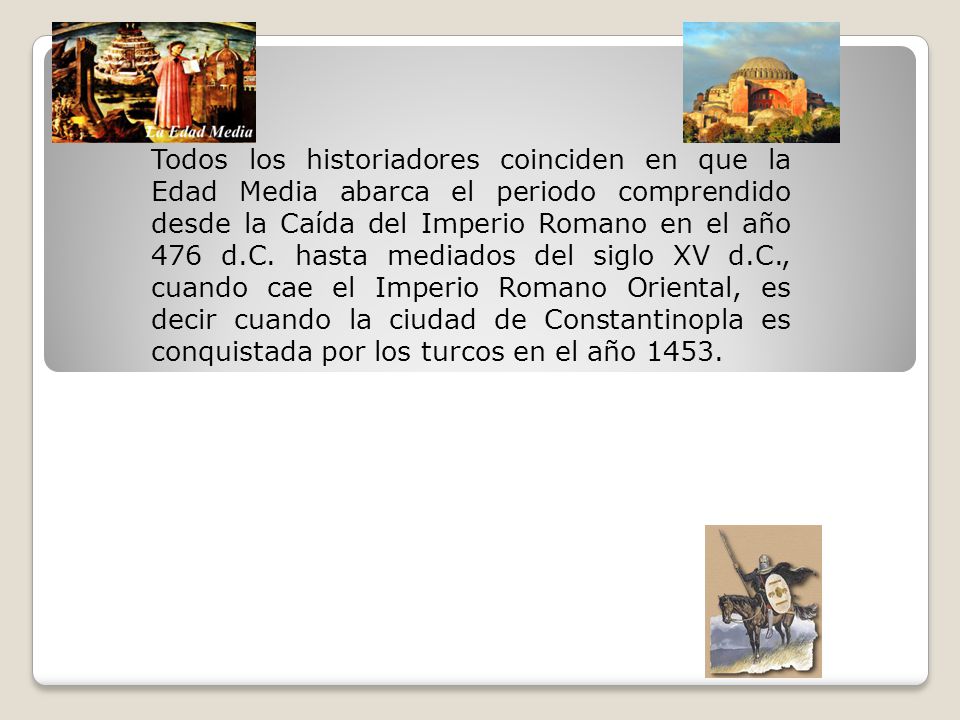 Todos los historiadores coinciden en que la Edad Media abarca el periodo comprendido desde la Caída del Imperio Romano en el año 476 d.C.