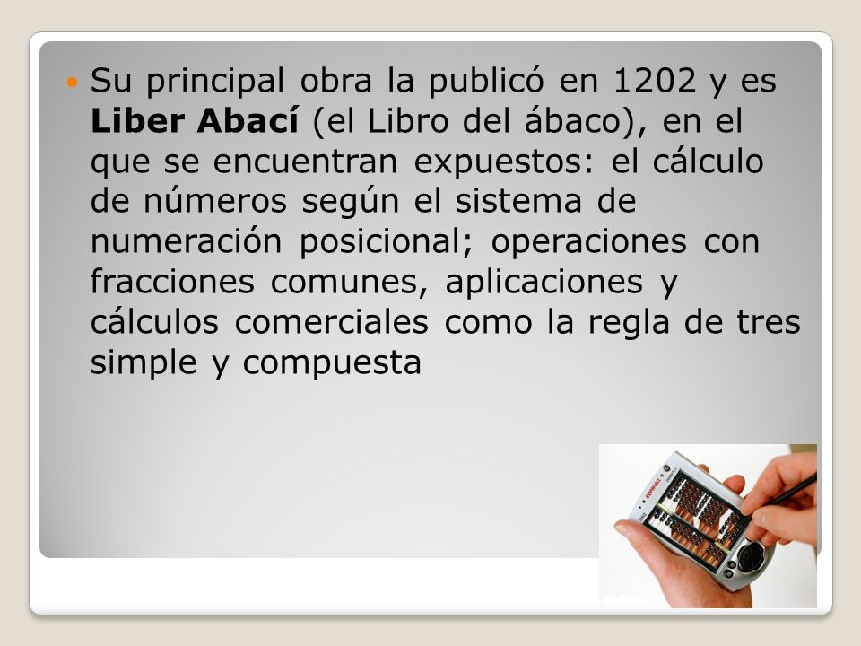 Su principal obra la publicó en 1202 y es Liber Abací (el Libro del ábaco), en el que se encuentran expuestos: el cálculo de números según el sistema de numeración posicional; operaciones con fracciones comunes, aplicaciones y cálculos comerciales como la regla de tres simple y compuesta