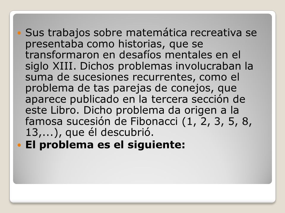 Sus trabajos sobre matemática recreativa se presentaba como historias, que se transformaron en desafíos mentales en el siglo XIII. Dichos problemas involucraban la suma de sucesiones recurrentes, como el problema de tas parejas de conejos, que aparece publicado en la tercera sección de este Libro. Dicho problema da origen a la famosa sucesión de Fibonacci (1, 2, 3, 5, 8, 13,...), que él descubrió.