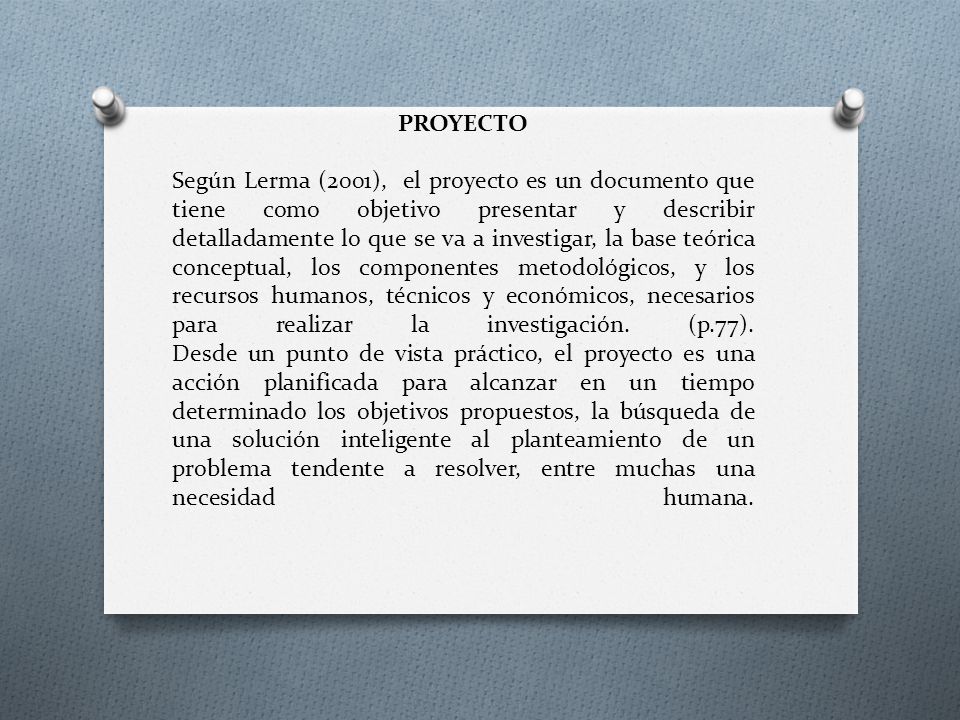 PROYECTO Según Lerma (2001), el proyecto es un documento que tiene como objetivo presentar y describir detalladamente lo que se va a investigar, la base teórica conceptual, los componentes metodológicos, y los recursos humanos, técnicos y económicos, necesarios para realizar la investigación.