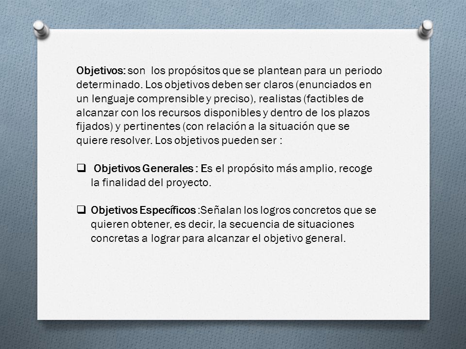 Objetivos: son los propósitos que se plantean para un periodo determinado. Los objetivos deben ser claros (enunciados en un lenguaje comprensible y preciso), realistas (factibles de alcanzar con los recursos disponibles y dentro de los plazos fijados) y pertinentes (con relación a la situación que se quiere resolver. Los objetivos pueden ser :