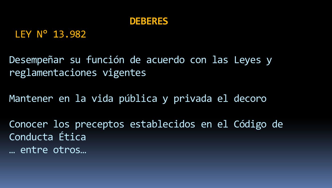 DEBERES LEY N° Desempeñar su función de acuerdo con las Leyes y reglamentaciones vigentes Mantener en la vida pública y privada el decoro Conocer los preceptos establecidos en el Código de Conducta Ética … entre otros…