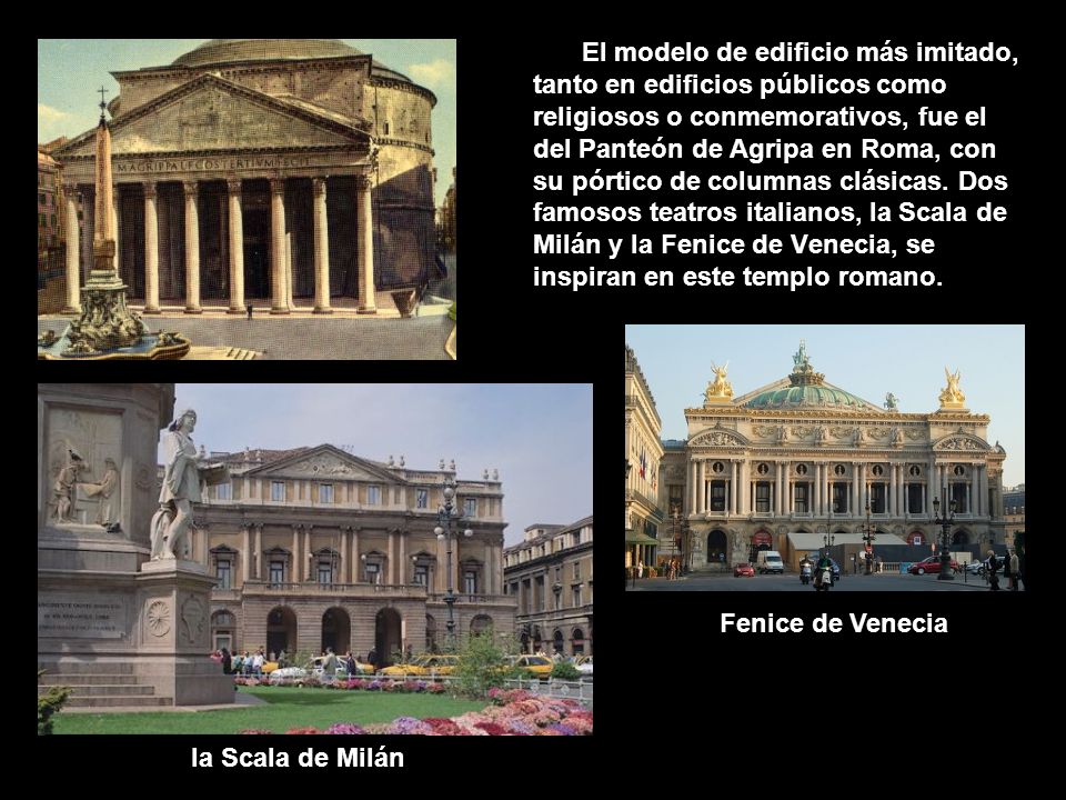 El modelo de edificio más imitado, tanto en edificios públicos como religiosos o conmemorativos, fue el del Panteón de Agripa en Roma, con su pórtico de columnas clásicas. Dos famosos teatros italianos, la Scala de Milán y la Fenice de Venecia, se inspiran en este templo romano.